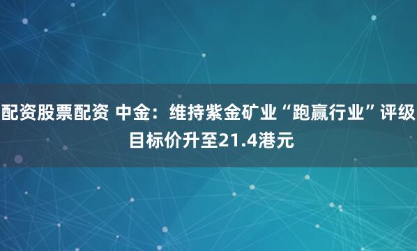 配资股票配资 中金：维持紫金矿业“跑赢行业”评级 目标价升至21.4港元