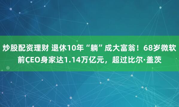 炒股配资理财 退休10年“躺”成大富翁！68岁微软前CEO身家达1.14万亿元，超过比尔·盖茨