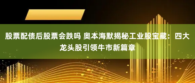 股票配债后股票会跌吗 奥本海默揭秘工业股宝藏：四大龙头股引领牛市新篇章
