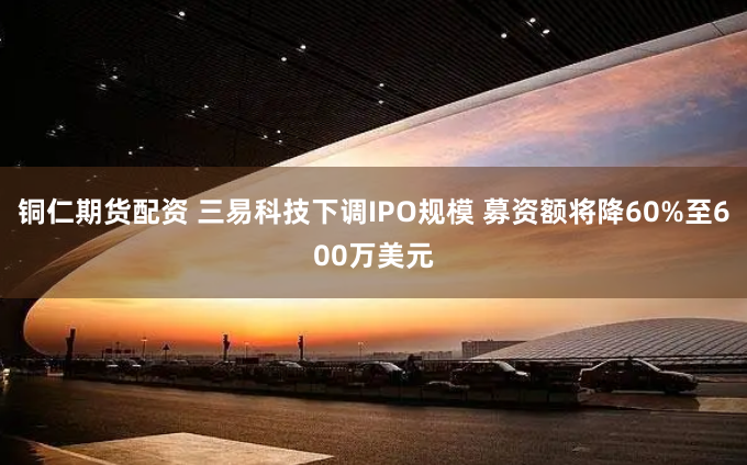 铜仁期货配资 三易科技下调IPO规模 募资额将降60%至600万美元