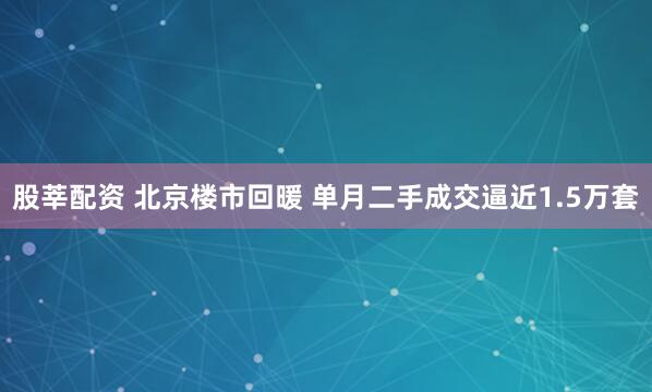 股莘配资 北京楼市回暖 单月二手成交逼近1.5万套