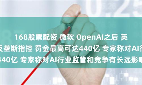 168股票配资 微软 OpenAI之后 英伟达被曝在欧洲面临反垄断指控 罚金最高可达440亿 专家称对AI行业监管和竞争有长远影响