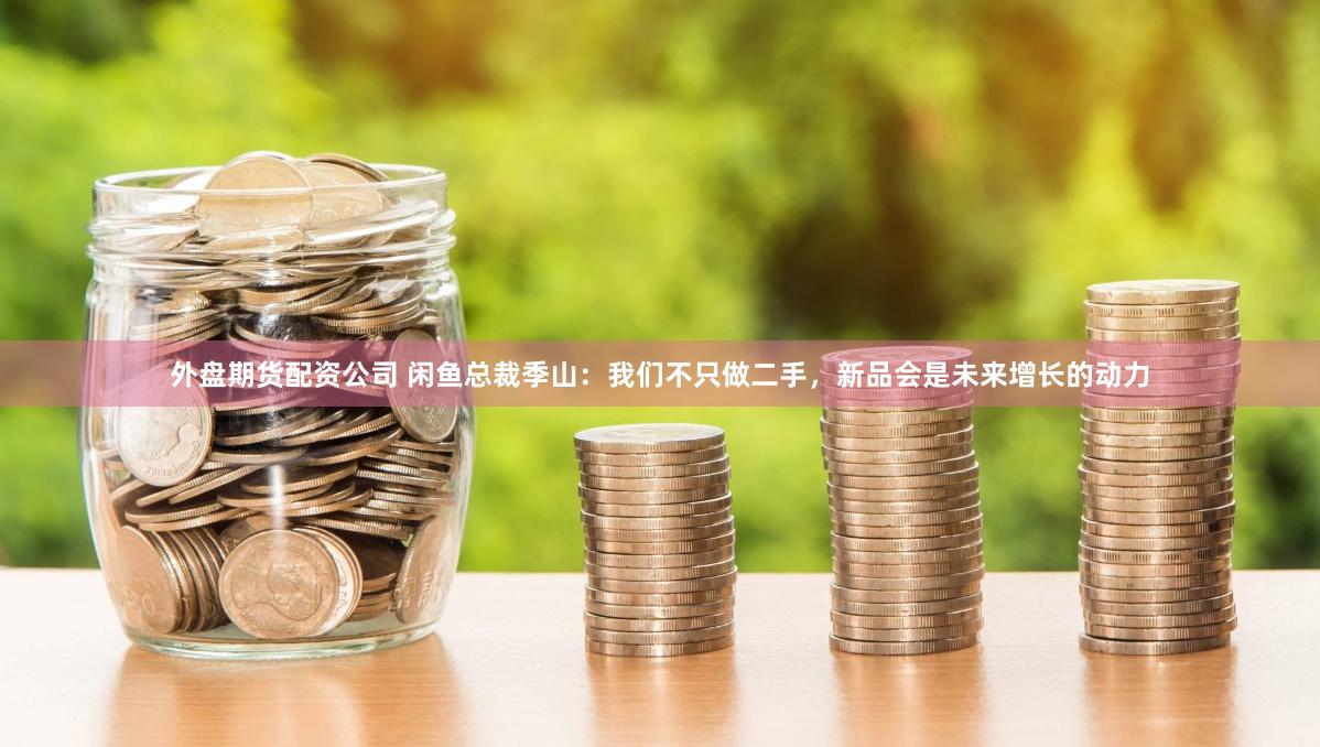 外盘期货配资公司 闲鱼总裁季山：我们不只做二手，新品会是未来增长的动力