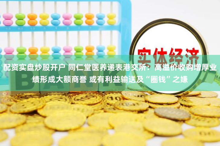 配资实盘炒股开户 同仁堂医养递表港交所：高溢价收购增厚业绩形成大额商誉 或有利益输送及“圈钱”之嫌