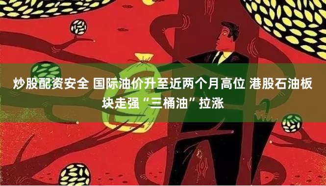 炒股配资安全 国际油价升至近两个月高位 港股石油板块走强“三桶油”拉涨