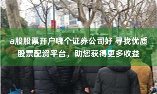 a股股票开户哪个证券公司好 寻找优质股票配资平台，助您获得更多收益