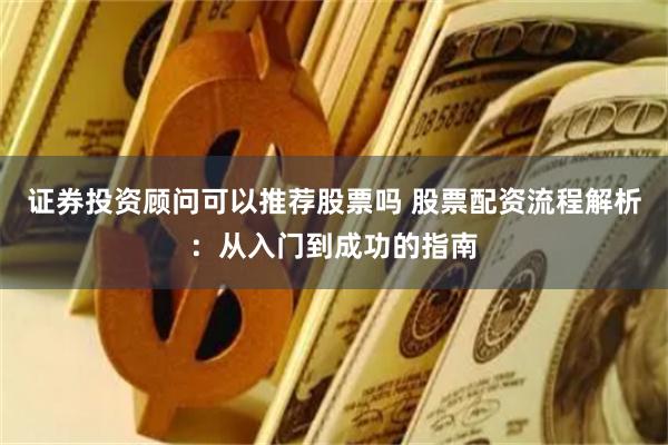 证券投资顾问可以推荐股票吗 股票配资流程解析：从入门到成功的指南