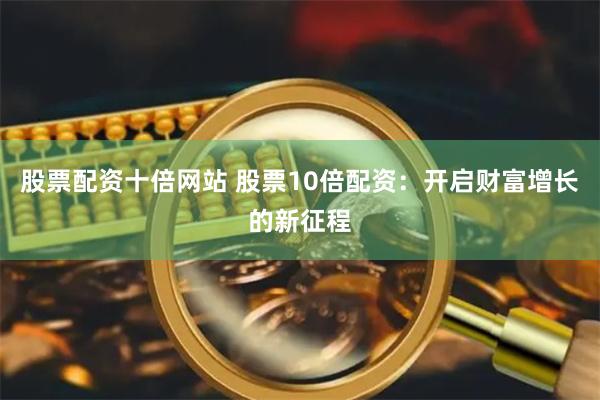 股票配资十倍网站 股票10倍配资：开启财富增长的新征程