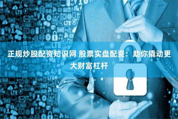 正规炒股配资知识网 股票实盘配资：助你撬动更大财富杠杆