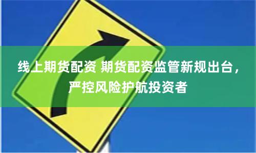 线上期货配资 期货配资监管新规出台，严控风险护航投资者
