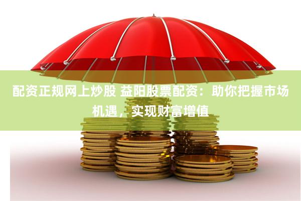 配资正规网上炒股 益阳股票配资：助你把握市场机遇，实现财富增值