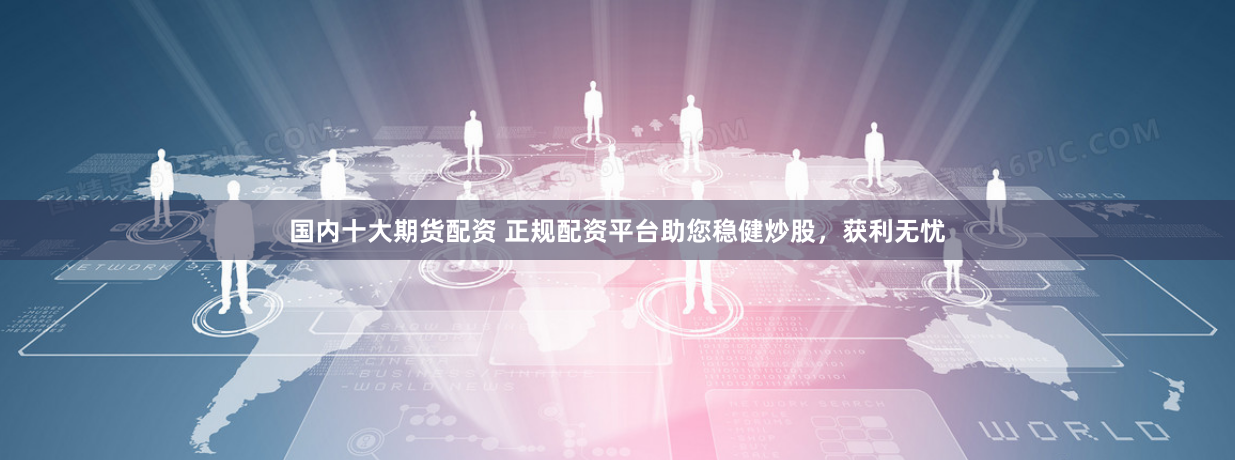 国内十大期货配资 正规配资平台助您稳健炒股，获利无忧