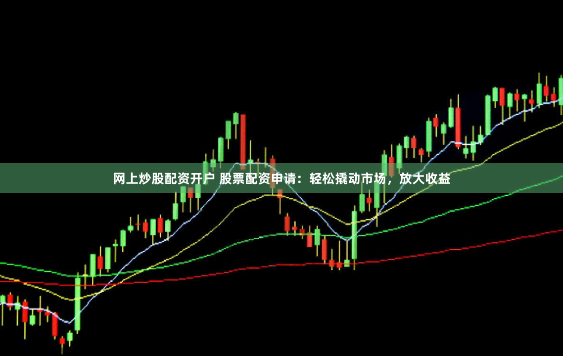 网上炒股配资开户 股票配资申请：轻松撬动市场，放大收益